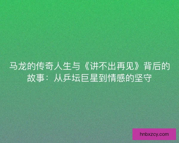 马龙的传奇人生与《讲不出再见》背后的故事：从乒坛巨星到情感的坚守