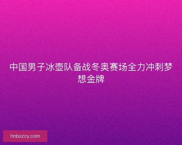 中国男子冰壶队备战冬奥赛场全力冲刺梦想金牌