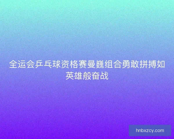 全运会乒乓球资格赛曼巍组合勇敢拼搏如英雄般奋战